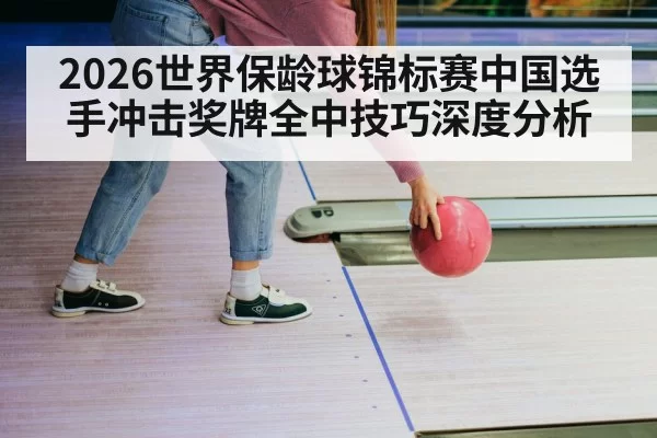 2026世界保龄球锦标赛中国选手冲击奖牌全中技巧深度分析